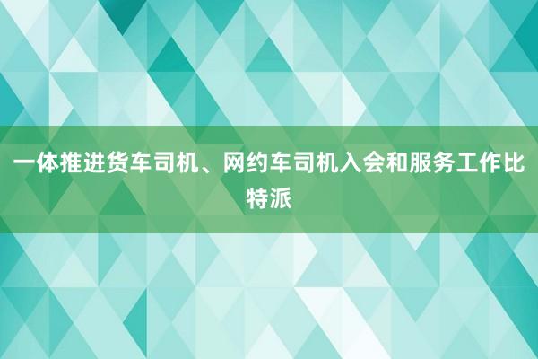 一体推进货车司机、网约车司机入会和服务工作比特派